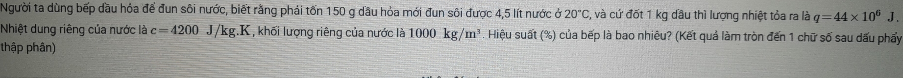 Người ta dùng bếp dầu hỏa để đun sôi nước, biết rằng phải tốn 150 g dầu hỏa mới đun sôi được 4,5 lít nước ở 20°C , và cứ đốt 1 kg dầu thì lượng nhiệt tỏa ra là q=44* 10^6 J. 
Nhiệt dung riêng của nước là c=4200J/kg.K , khối lượng riêng của nước là 1000kg/m^3. Hiệu suất (%) của bếp là bao nhiêu? (Kết quả làm tròn đến 1 chữ số sau dấu phẩy 
thập phân)