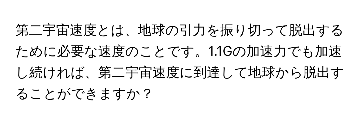 第二宇宙速度とは、地球の引力を振り切って脱出するために必要な速度のことです。1.1Gの加速力でも加速し続ければ、第二宇宙速度に到達して地球から脱出することができますか？