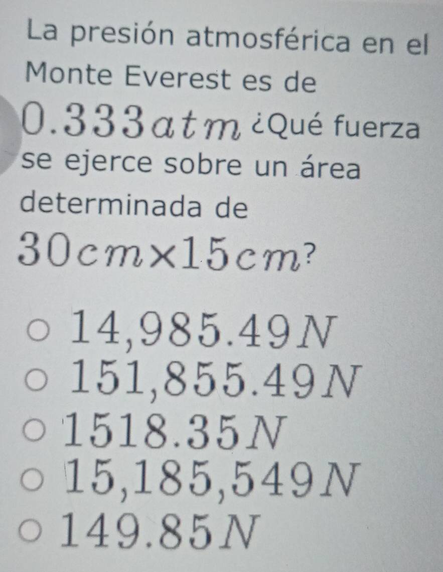 La presión atmosférica en el
Monte Everest es de
0.333at m ¿Qué fuerza
se ejerce sobre un área
determinada de
3 1 cm 、 x|1 cm ?
14,985.49N
151,855.49N
1518.35N
15,185,549N
149.85N