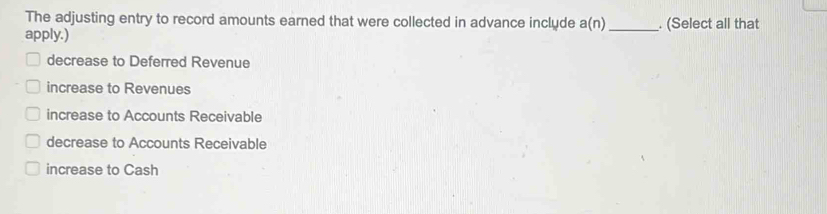 The adjusting entry to record amounts earned that were collected in advance include a(n)
apply.) _. (Select all that
decrease to Deferred Revenue
increase to Revenues
increase to Accounts Receivable
decrease to Accounts Receivable
increase to Cash