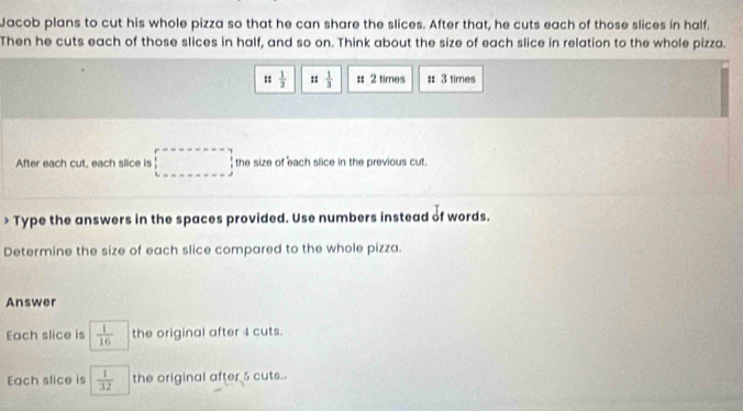 Jacob plans to cut his whole pizza so that he can share the slices. After that, he cuts each of those slices in half. 
Then he cuts each of those slices in half, and so on. Think about the size of each slice in relation to the whole pizza.
:: 1/2  ::  1/3  :: 2 times : 3 times 
After each cut, each slice is overline  □ the size of each slice in the previous cut. 
□  
* Type the answers in the spaces provided. Use numbers instead of words. 
Determine the size of each slice compared to the whole pizza. 
Answer 
Each slice is  1/16  the original after 4 cuts. 
Each slice is  1/32  the original after 5 cuts..