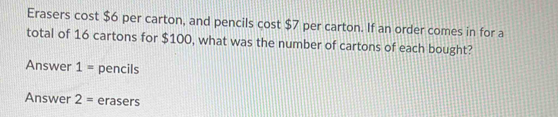 Erasers cost $6 per carton, and pencils cost $7 per carton. If an order comes in for a 
total of 16 cartons for $100, what was the number of cartons of each bought? 
Answer 1= pencils 
Answer 2= erasers