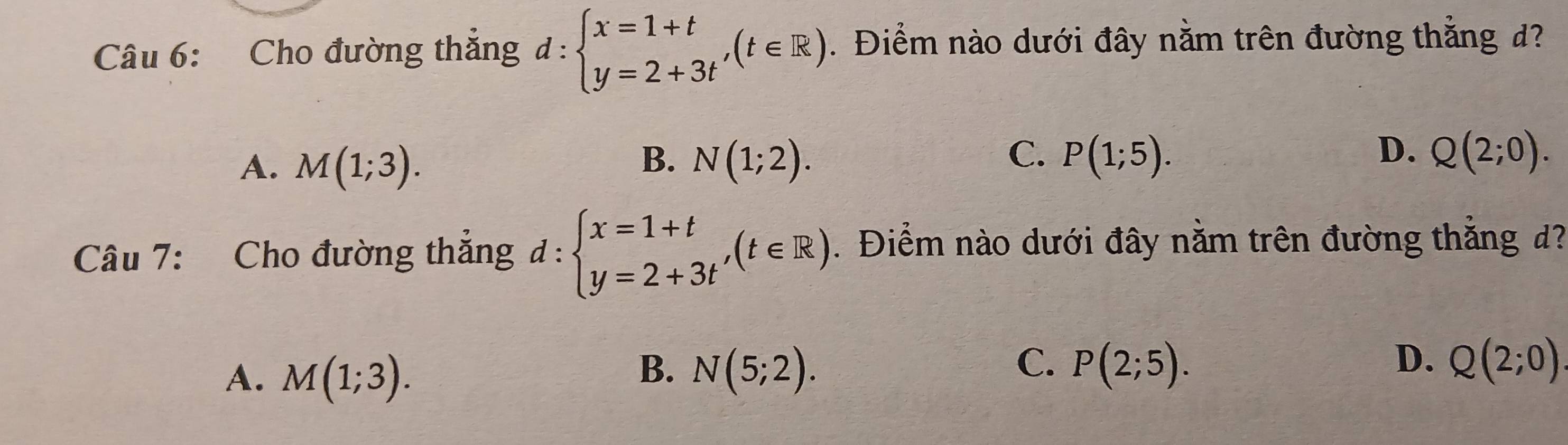 Cho đường thăng d:beginarrayl x=1+t y=2+3tendarray.  ,(t∈ R). Điểm nào dưới đây nằm trên đường thẳng d?
B.
A. M(1;3). N(1;2).
C. P(1;5). D. Q(2;0). 
Câu 7: Cho đường thẳng d:beginarrayl x=1+t y=2+3tendarray.  ,(t∈ R). Điểm nào dưới đây nằm trên đường thắng d?
B.
C.
D.
A. M(1;3). N(5;2). P(2;5). Q(2;0)