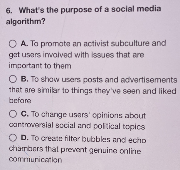 What's the purpose of a social media
algorithm?
A. To promote an activist subculture and
get users involved with issues that are
important to them
B. To show users posts and advertisements
that are similar to things they've seen and liked
before
C. To change users' opinions about
controversial social and political topics
D. To create filter bubbles and echo
chambers that prevent genuine online
communication