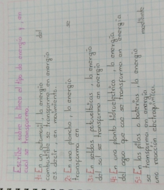 Escribe sobve la lineo d tipo do energic yen 
coal so transporma.
-12 En un automovil, la energic del 
combostible se transcorma? on energia 
es decir, en movinmiento. 
2: En una plancho, la energia 
se 
transforma en 
3: En seldas, cotovoltaicas, la energio 
del sol se transporma en energia 
4: En ona planto hidroelectrica, la energia 
del agua gue cae so transforma en energia 
5: En las pilas a baterias, la energia 
so transporma on energia mediante 
tno reaccion electrogimica.