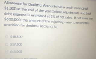 Allowance for Doubtful Accounts has a credit balance of
$1,000 at the end of the year (before adjustment), and bad
debt expense is estimated at 3% of net sales. If net sales are
$600,000, the amount of the adjusting entry to record the
provision for doubtful accounts is:
$18,500
$17,500
$18,000