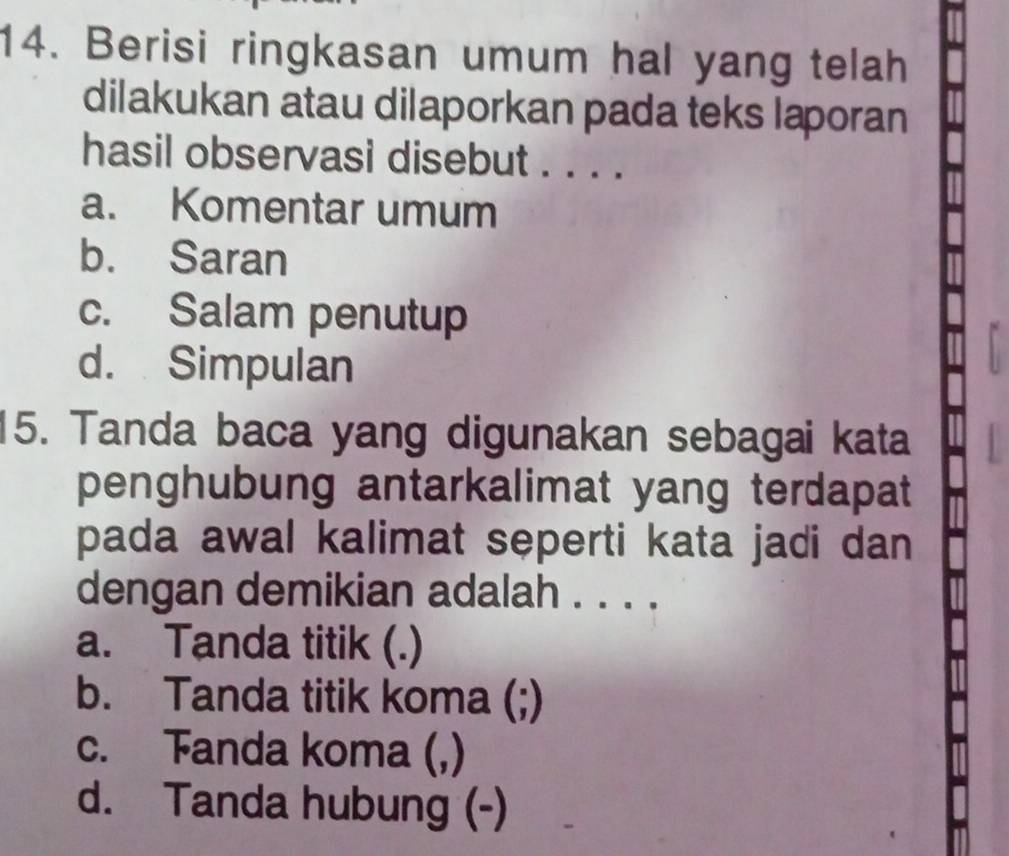 Berisi ringkasan umum hal yang telah
dilakukan atau dilaporkan pada teks laporan
hasil observasi disebut . . . .
a. Komentar umum
b. Saran
c. Salam penutup
d. Simpulan
15. Tanda baca yang digunakan sebagai kata
penghubung antarkalimat yang terdapat 
pada awal kalimat seperti kata jadi dan 
dengan demikian adalah . . . .
a. Tanda titik (.)
b. Tanda titik koma (;)
c. Fanda koma (,)
d. Tanda hubung (-)