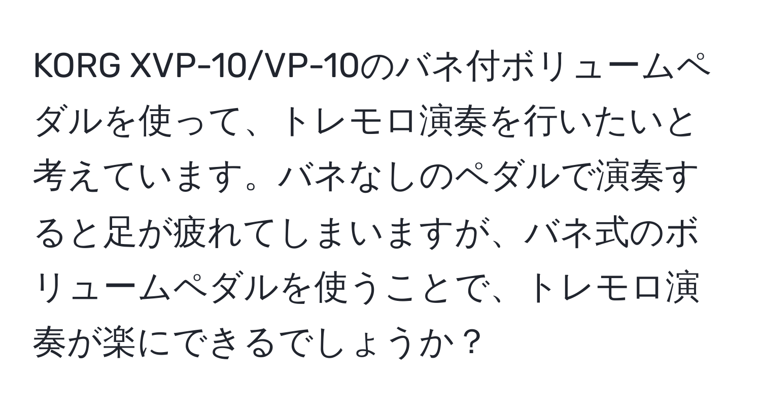 KORG XVP-10/VP-10のバネ付ボリュームペダルを使って、トレモロ演奏を行いたいと考えています。バネなしのペダルで演奏すると足が疲れてしまいますが、バネ式のボリュームペダルを使うことで、トレモロ演奏が楽にできるでしょうか？