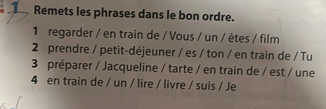 Remets les phrases dans le bon ordre. 
1 regarder / en train de / Vous / un / êtes / film 
2 prendre / petit-déjeuner / es / ton / en train de / Tu 
3 préparer / Jacqueline / tarte / en train de / est / une 
4 en train de / un / lire / livre / suis / Je