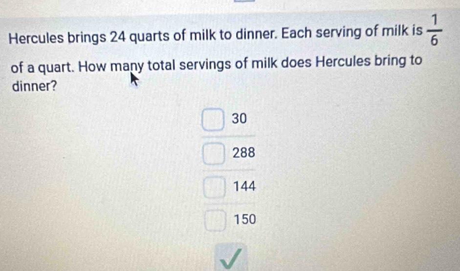 Hercules brings 24 quarts of milk to dinner. Each serving of milk is  1/6 
of a quart. How many total servings of milk does Hercules bring to
dinner?
30
288
144
150