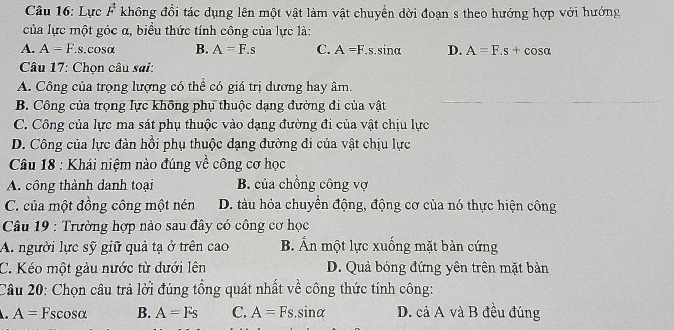 Lực vector F không đổi tác dụng lên một vật làm vật chuyển dời đoạn s theo hướng hợp với hướng
của lực một góc α, biểu thức tính công của lực là:
A. A=F.s. cosα B. A=F.s C. A=F.s.sin alpha D. A=F.s+cos alpha
Câu 17: Chọn câu sai:
A. Công của trọng lượng có thể có giá trị dương hay âm.
B. Công của trọng lực không phụ thuộc dạng đường đi của vật
C. Công của lực ma sát phụ thuộc vào dạng đường đi của vật chịu lực
D. Công của lực đàn hồi phụ thuộc dạng đường đi của vật chịu lực
Câu 18 : Khái niệm nào đúng về công cơ học
A. công thành danh toại B. của chồng công vợ
C. của một đồng công một nén D. tàu hỏa chuyền động, động cơ của nó thực hiện công
Câu 19 : Trường hợp nào sau đây có công cơ học
A. người lực sỹ giữ quả tạ ở trên cao B. Ấn một lực xuống mặt bàn cứng
C. Kéo một gàu nước từ dưới lên D. Quả bóng đứng yên trên mặt bàn
Câu 20: Chọn câu trả lời đúng tổng quát nhất về công thức tính công:. A=Fscos alpha B. A=Fs C. A=Fs.sin alpha D. cả A và B đều đúng