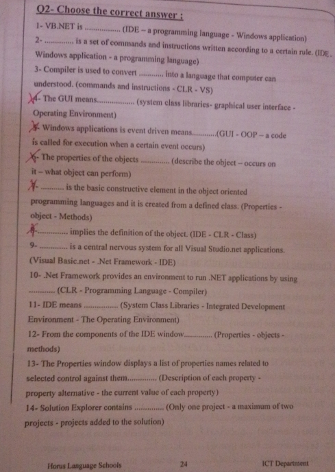 Q2- Choose the correct answer : 
1- VB.NET is _(IDE - a programming language - Windows application) 
2- _, is a set of commands and instructions written according to a certain rule. (IDE . 
Windows application - a programming language) 
3- Compiler is used to convert_ into a language that computer can 
understood. (commands and instructions - CLR - VS) 
4- The GUI means _(system class libraries- graphical user interface - 
Operating Environment) 
Windows applications is event driven means_ .(GUI - OOP - a code 
is called for execution when a certain event occurs) 
6- The properties of the objects_ (describe the object -- occurs on 
it - what object can perform) 
_is the basic constructive element in the object oriented 
programming languages and it is created from a defined class. (Properties - 
object - Methods) 
_implies the definition of the object. (IDE - CLR - Class) 
9- _is a central nervous system for all Visual Studio.net applications. 
(Visual Basic.net - .Net Framework - IDE) 
10- .Net Framework provides an environment to run .NET applications by using 
_(CLR - Programming Language - Compiler) 
11- IDE means_ (System Class Libraries - Integrated Development 
Environment - The Operating Environment) 
12- From the components of the IDE window _(Properties - objects - 
methods) 
13- The Properties window displays a list of properties names related to 
selected control against them._ (Description of each property - 
property alternative - the current value of each property) 
14- Solution Explorer contains _(Only one project - a maximum of two 
projects - projects added to the solution) 
Horus Language Schools 24 ICT Department