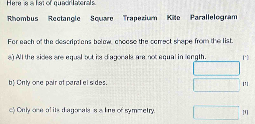 Here is a list of quadrilaterals. 
Rhombus Rectangle Square Trapezium Kite Parallelogram 
For each of the descriptions below, choose the correct shape from the list. 
a) All the sides are equal but its diagonals are not equal in length. [1] 
b) Only one pair of parallel sides. [1] 
c) Only one of its diagonals is a line of symmetry. [1]