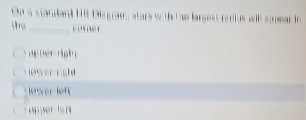 On a standard HR Diagram, stars with the largest radius will appear in
the _corner
upper-right
lower-right
lower-left
upper left