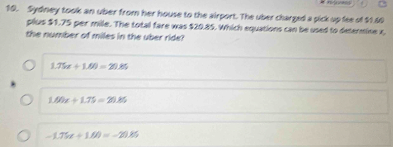 Sydney took an uber from her house to the airport. The uber charged a pick up fee of $1.60
plus $1.75 per mile. The total fare was $20.85. Which equations can be used to determine x,
the number of miles in the uber ride?
1.75x+1.00=20.85
1.00x+1.75=20.85
-1.75t+1.80=-20.85