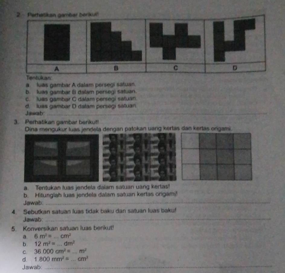 Perhatikan gambar berikut! 
A 
B 
C 
D 
Tentukan 
a. luas gambar A dalam persegi satuan. 
b. luas gambar B dalam persegi satuan. 
c. Juas gambar C dalam persegi satuan. 
d. luas gambar D dalam persegi satuan. 
Jawab:_ 
3. Perhatikan gambar berikut! 
Dina mengukur luas jendela dengan patokan uang kertas dan kertas origami. 
a. Tentukan luas jendela daiam satuan uang kertas! 
b. Hitunglah luas jendela dalam satuan kertas origami! 
Jawab:_ 
4. Sebutkan satuan luas tidak baku dan satuan luas baku! 
Jawab:_ 
5. Konversikan satuan luas berikut! 
a 6m^2=...cm^2
b. 12m^2=...dm^2
C. 36.000cm^2=...m^2 _ 
d. 1.800mm^2=...cm^2 _ 
Jawab:_