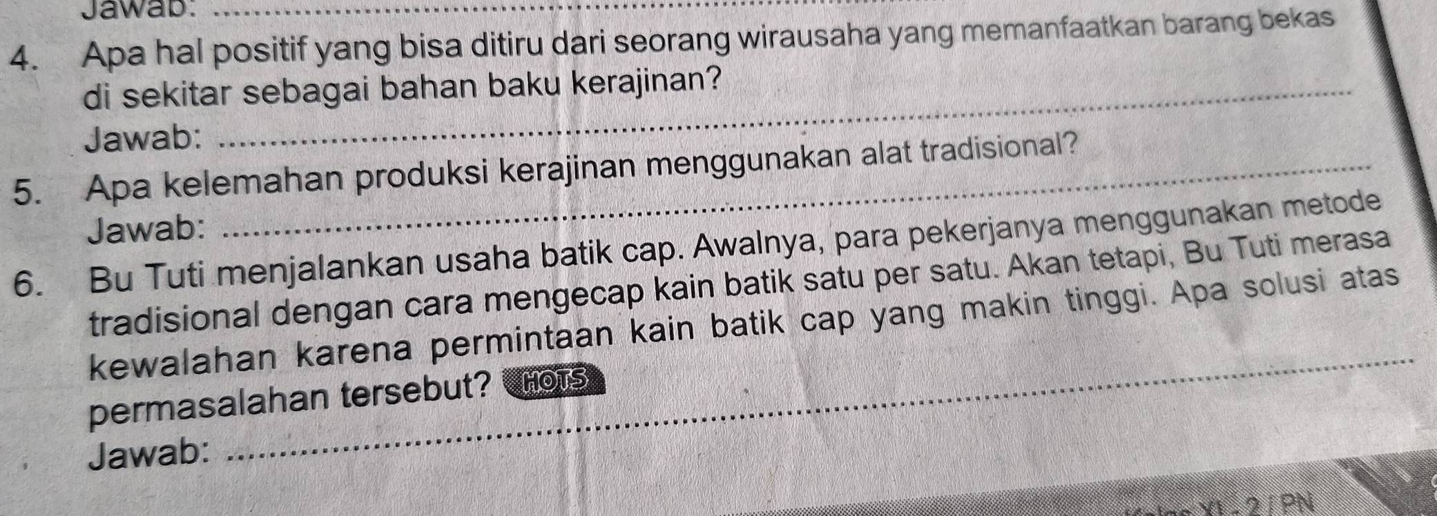 Jawab: 
4. Apa hal positif yang bisa ditiru dari seorang wirausaha yang memanfaatkan barang bekas 
di sekitar sebagai bahan baku kerajinan? 
Jawab: 
5. Apa kelemahan produksi kerajinan menggunakan alat tradisional? 
Jawab: 
6. Bu Tuti menjalankan usaha batik cap. Awalnya, para pekerjanya menggunakan metode 
tradisional dengan cara mengecap kain batik satu per satu. Akan tetapi, Bu Tuti merasa 
_ 
kewalahan karena permintaan kain batik cap yang makin tinggi. Apa solusi atas 
permasalahan tersebut? Hors 
Jawab: 
21PN