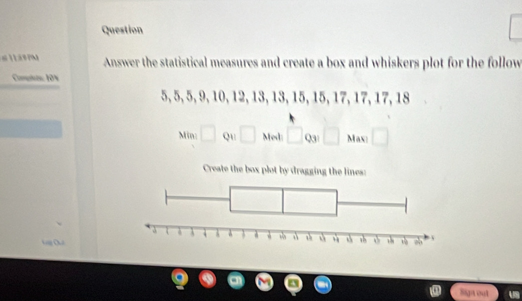 á Pm Answer the statistical measures and create a box and whiskers plot for the follow 
Complsts: 10%
5, 5, 5, 9, 10, 12, 13, 13, 15, 15, 17, 17, 17, 18
Min □ Qu □ Med: □ cm □ Max: □ 
Create the box plot by dragging the lines: 

Sip out