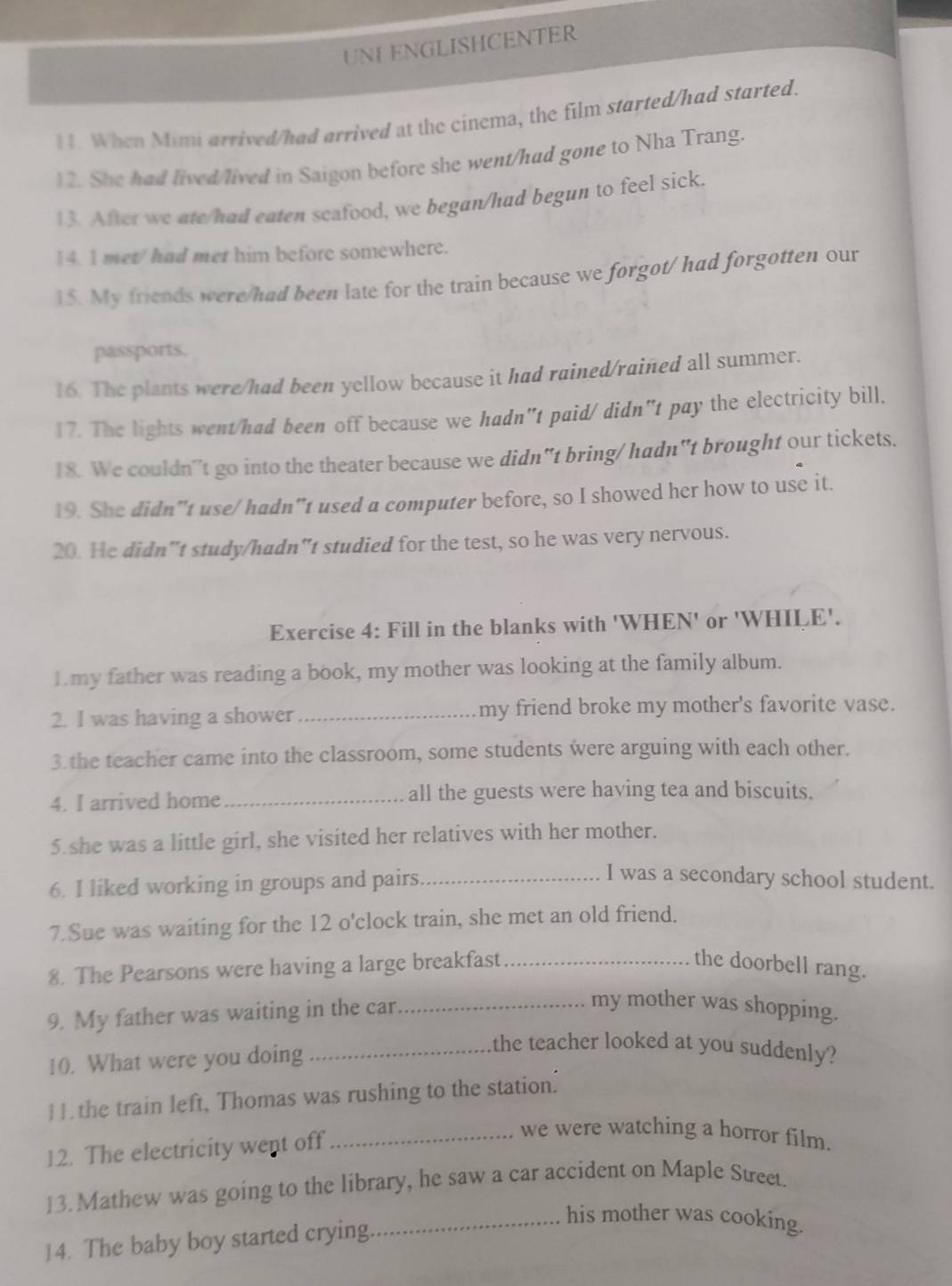 UNI ENGLISHCENTER 
11. When Mimi arrived/had arrived at the cinema, the film started/had started. 
12. She had lived/lived in Saigon before she went/had gone to Nha Trang. 
13. After we ate/had eaten scafood, we began/had begun to feel sick. 
14. I met/ had met him before somewhere. 
15. My friends were/had been late for the train because we forgot/ had forgotten our 
passports. 
16. The plants were/had been yellow because it had rained/rained all summer. 
17. The lights went/had been off because we hadn"t paid/didn"t pay the electricity bill. 
18. We couldn't go into the theater because we didn"t bring/ hadn"t brought our tickets. 
19. She didn"t use/ hadn"t used a computer before, so I showed her how to use it. 
20. He didn"t study/hadn"t studied for the test, so he was very nervous. 
Exercise 4: Fill in the blanks with 'WHEN' or 'WHILE'. 
1.my father was reading a book, my mother was looking at the family album. 
2. I was having a shower _my friend broke my mother's favorite vase. 
3.the teacher came into the classroom, some students were arguing with each other. 
4. I arrived home _all the guests were having tea and biscuits. 
5.she was a little girl, she visited her relatives with her mother. 
6. I liked working in groups and pairs_ 
I was a secondary school student. 
7.Sue was waiting for the 12 o'clock train, she met an old friend. 
8. The Pearsons were having a large breakfast_ the doorbell rang. 
9. My father was waiting in the car_ 
my mother was shopping. 
10. What were you doing_ 
the teacher looked at you suddenly? 
11 the train left, Thomas was rushing to the station. 
12. The electricity went off_ 
we were watching a horror film. 
13. Mathew was going to the library, he saw a car accident on Maple Street. 
14. The baby boy started crying 
_his mother was cooking.