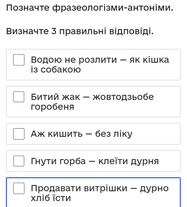 Позначте фразеологізми-антоніми.
Визначте 3 правильні відповіді.
Βодою не розлити ー як кішка
i3 c0баkоł
Битий жак - жовтодзыобе
горобеня
Аж кишить - без ліку
Тнуτи горба - κлеῖτи дурня
Продавати витрίшки - дурно
χліб їсти