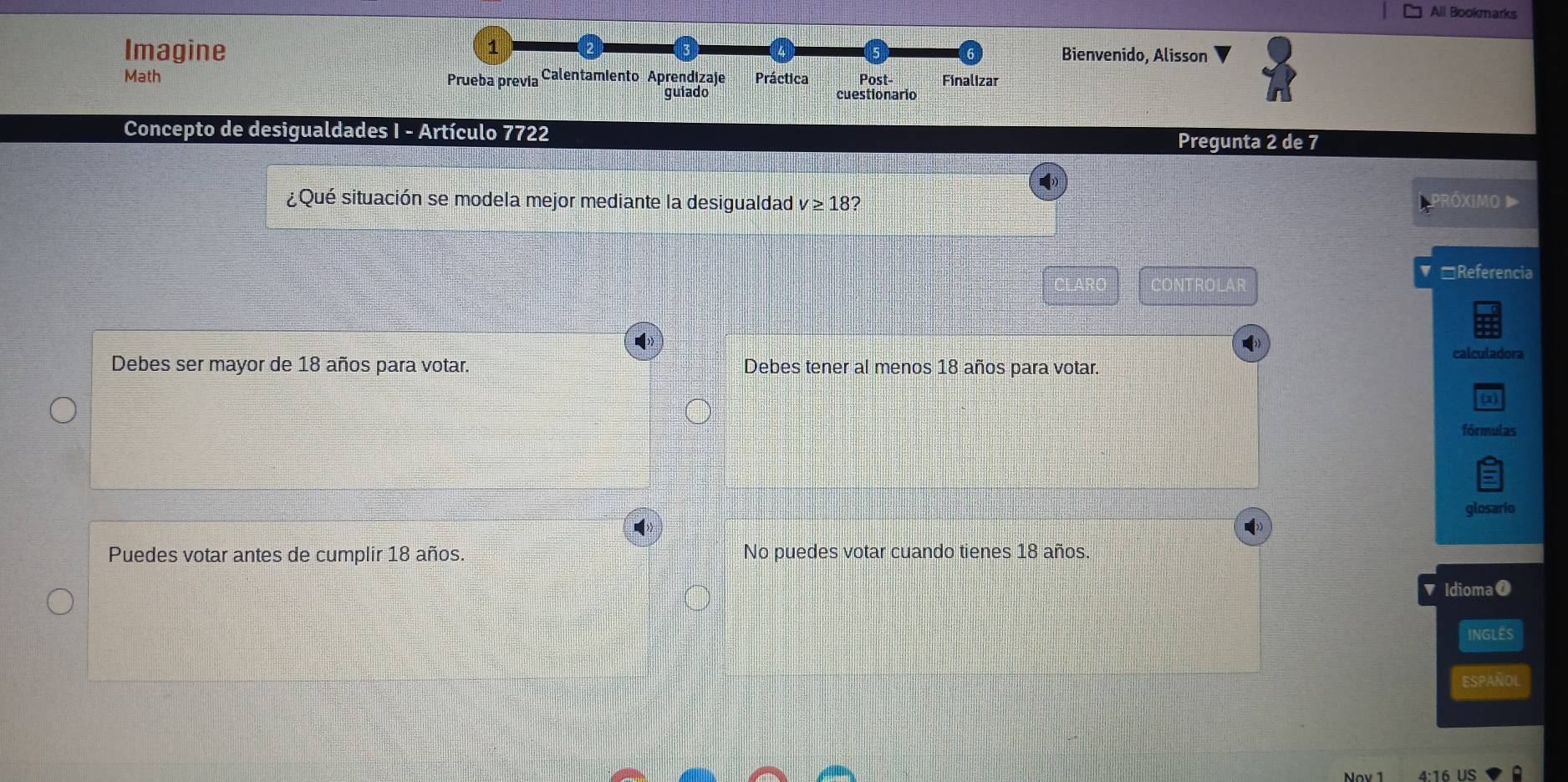 All Bookmarks
Imagine Bienvenido, Alisson
Math Prueba previa Calentamiento Aprendizaje Práctica Post- Finalizar
guiado cuestionario
Concepto de desigualdades I - Artículo 7722
Pregunta 2 de 7
¿Qué situación se modela mejor mediante la desigualdad v≥ 18 2 Próximo D
□Referencia
CONTROLAR
calculadora
Debes ser mayor de 18 años para votar. Debes tener al menos 18 años para votar.
(1)
fórmulas
glosario
Puedes votar antes de cumplir 18 años. No puedes votar cuando tienes 18 años.
' Idioma0
INGLES
ESPAÑOL
4· 16 US