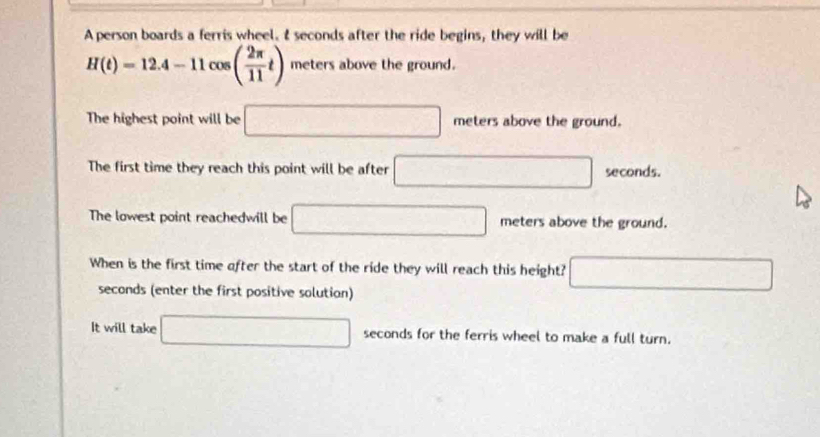 A person boards a ferris wheel. I seconds after the ride begins, they will be
H(t)=12.4-11cos ( 2π /11 t) meters above the ground. 
The highest point will be □ meters above the ground. 
The first time they reach this point will be after □ seconds. 
The lowest point reachedwill be □ meters above the ground. 
When is the first time after the start of the ride they will reach this height? □
seconds (enter the first positive solution) 
It will take □ seconds for the ferris wheel to make a full turn.