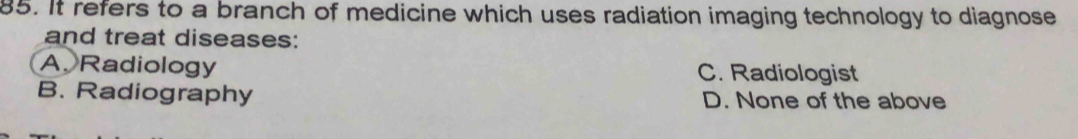 It refers to a branch of medicine which uses radiation imaging technology to diagnose
and treat diseases:
A. Radiology C. Radiologist
B. Radiography D. None of the above