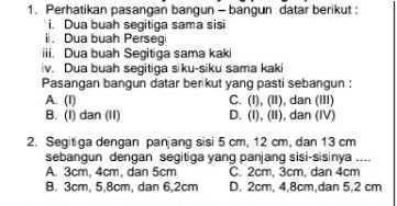 Perhatikan pasangan bangun - bangun datar berikut :
i. Dua buah segitiga sama sisi
i. Dua buah Persegi
iii. Dua buah Segitiga sama kaki
iv. Dua buah segitiga siku-siku sama kaki
Pasangan bangun datar berikut yang pasti sebangun :
A. (I) C. (I), (II), dan (III)
B. (I) dan (II) D. (I), (II), dan (IV)
2. Segitiga dengan panjang sisi 5 cm, 12 cm, dan 13 cm
sebangun dengan segitiga yang panjang sisi-sisinya ....
A. 3cm, 4cm, dan 5cm C. 2cm, 3cm, dan 4cm
B. 3cm, 5, 8cm, dan 6, 2cm D. 2cm, 4, 8cm,dan 5,2 cm