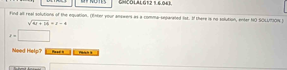 MY NOTES GHCOLALG12 1.6.043. 
Find all real solutions of the equation. (Enter your answers as a comma-separated list. If there is no solution, enter NO SOLUTION.)
sqrt(4z+16)=z-4
z=□
Need Help? Read it Watch it 
Submit Answer