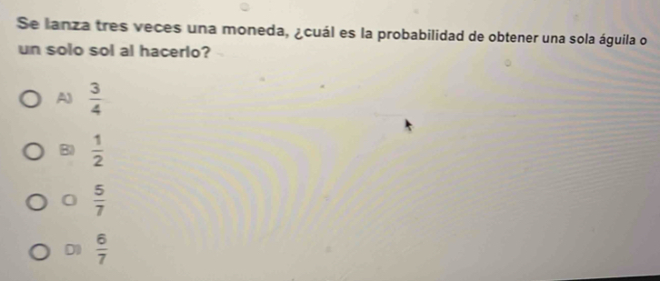 Se lanza tres veces una moneda, ¿cuál es la probabilidad de obtener una sola águila o
un solo sol al hacerlo?
A)  3/4 
B)  1/2 
0  5/7 
D0  6/7 