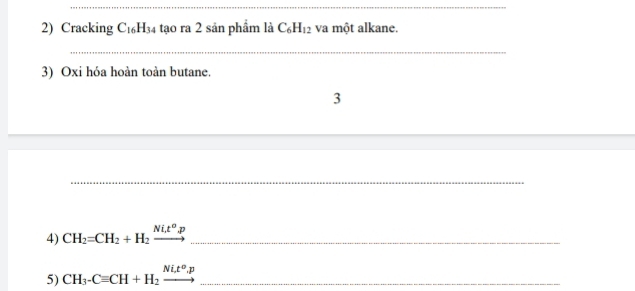 Cracking C_16H_34 tạo ra 2 sản phẩm là C_6H_12 va một alkane. 
_ 
3) Oxi hóa hoàn toàn butane. 
3 
_ 
4) CH_2=CH_2+H_2xrightarrow Ni_2t^op _ 
5) CH_3-Cequiv CH+H_2xrightarrow Ni_2t^o,p _