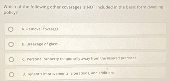 Which of the following other coverages is NOT included in the basic form dwelling
policy?
A. Removal coverage
B. Breakage of glass
C. Personal property temporarily away from the insured premises
D. Tenant's improvements, alterations, and additions