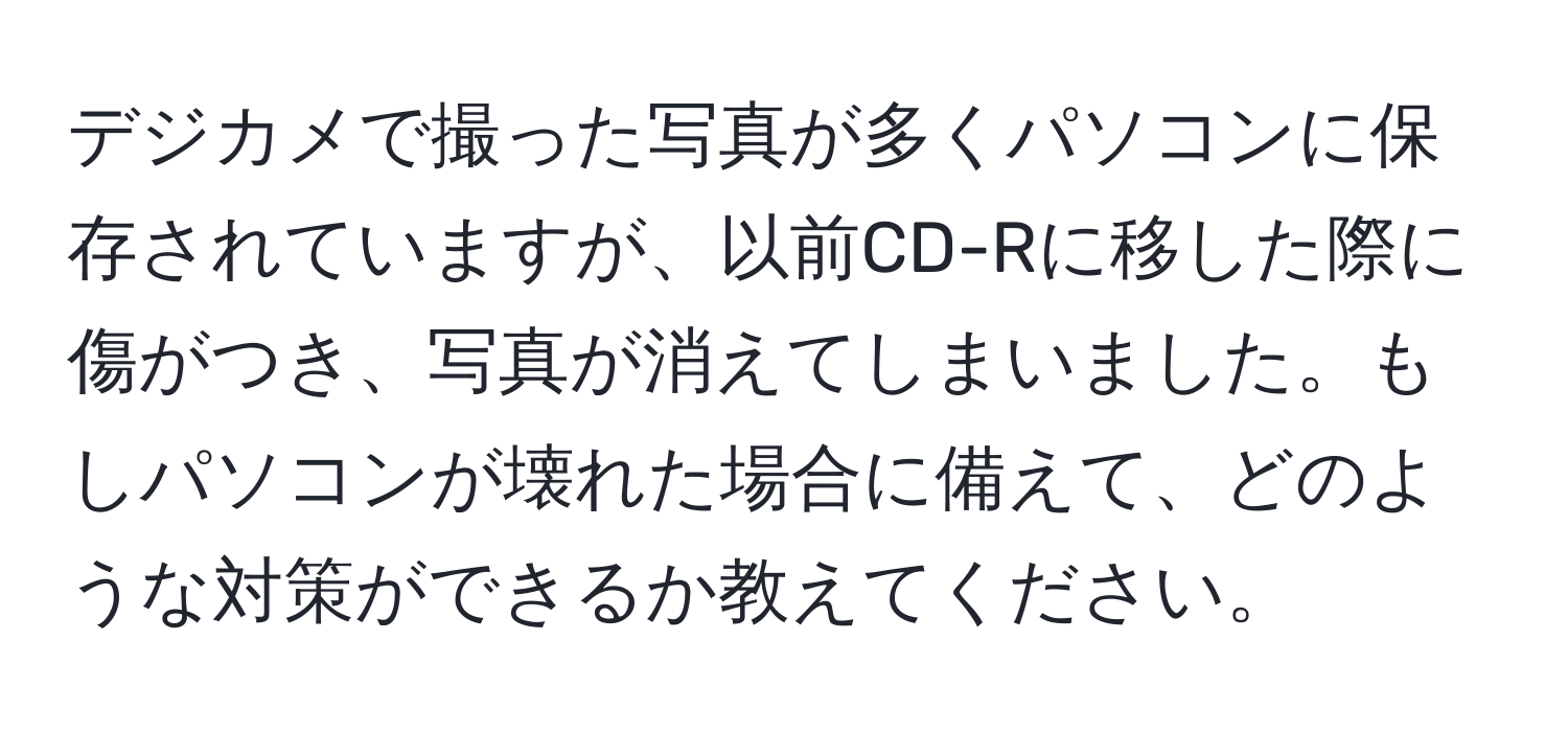 デジカメで撮った写真が多くパソコンに保存されていますが、以前CD-Rに移した際に傷がつき、写真が消えてしまいました。もしパソコンが壊れた場合に備えて、どのような対策ができるか教えてください。