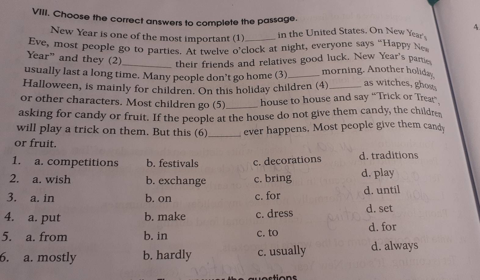 Choose the correct answers to complete the passage.
4
New Year is one of the most important (1)_
in the United States. On New Year's
Eve, most people go to parties. At twelve o’clock at night, everyone says “Happy New
their friends and relatives good luck. New Year's parties
Year” and they (2)_ as witches, ghosts
usually last a long time. Many people don’t go home (3)_
morning. Another holiday.
Halloween, is mainly for children. On this holiday children (4)_
or other characters. Most children go (5)_
house to house and say “Trick or Treat”,
asking for candy or fruit. If the people at the house do not give them candy, the children
will play a trick on them. But this (6)_
ever happens. Most people give them candy
or fruit.
1. a. competitions b. festivals c. decorations
d. traditions
2. a. wish b. exchange c. bring
d. play
3. a. in b. on c. for
d. until
4. a. put b. make c. dress
d. set
5. a. from b. in c. to d. for
6. a. mostly b. hardly c. usually
d. always