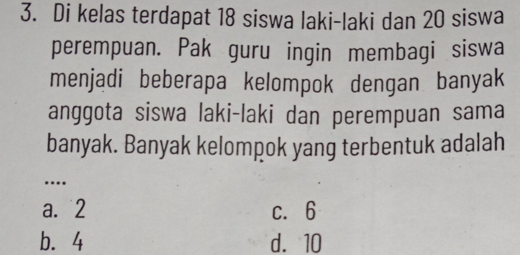 Di kelas terdapat 18 siswa laki-laki dan 20 siswa
perempuan. Pak guru ingin membagi siswa
menjadi beberapa kelompok dengan banyak
anggota siswa laki-laki dan perempuan sama
banyak. Banyak kelompok yang terbentuk adalah
_…
a. 2 c. 6
b. 4 d. 10