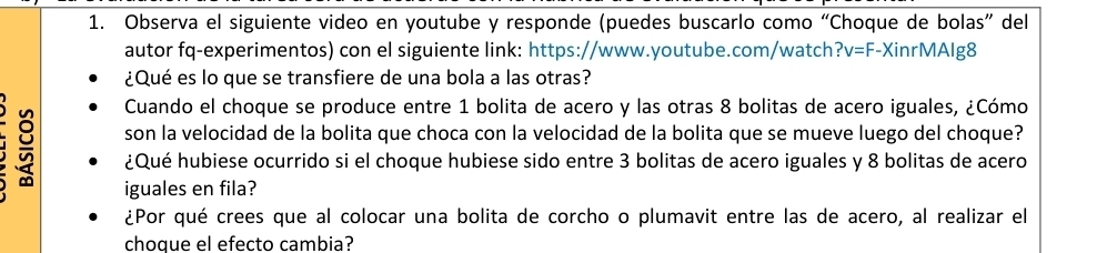 Observa el siguiente video en youtube y responde (puedes buscarlo como “Choque de bolas” del 
autor fq-experimentos) con el siguiente link: https://www.youtube.com/watch? v=F -XinrMAlg8 
¿Qué es lo que se transfiere de una bola a las otras? 
Cuando el choque se produce entre 1 bolita de acero y las otras 8 bolitas de acero iguales, ¿Cómo 
son la velocidad de la bolita que choca con la velocidad de la bolita que se mueve luego del choque? 
¿Qué hubiese ocurrido si el choque hubiese sido entre 3 bolitas de acero iguales y 8 bolitas de acero 
iguales en fila? 
¿Por qué crees que al colocar una bolita de corcho o plumavit entre las de acero, al realizar el 
choque el efecto cambia?