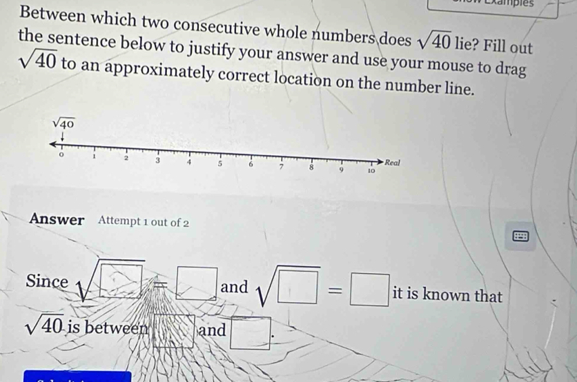 tampies
Between which two consecutive whole numbers does sqrt(40) lie? Fill out
the sentence below to justify your answer and use your mouse to drag
sqrt(40) to an approximately correct location on the number line.
Answer Attempt 1 out of 2
::
Since and sqrt(□ )=□ it is known that
sqrt(40) is between and □°