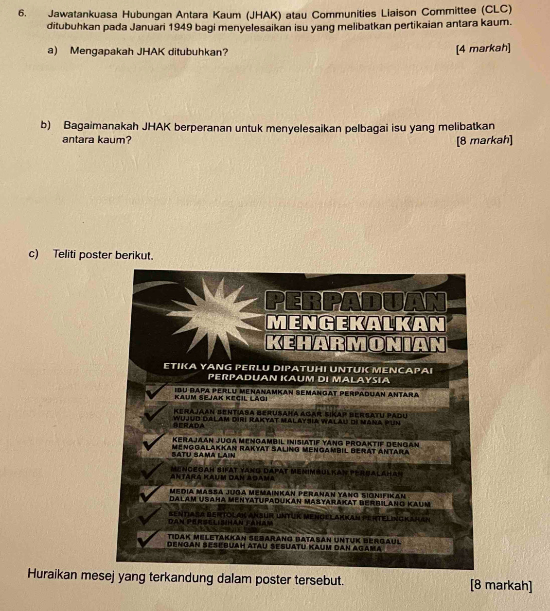 Jawatankuasa Hubungan Antara Kaum (JHAK) atau Communities Liaison Committee (CLC)
ditubuhkan pada Januari 1949 bagi menyelesaikan isu yang melibatkan pertikaian antara kaum.
a) Mengapakah JHAK ditubuhkan?
[4 markah]
b) Bagaimanakah JHAK berperanan untuk menyelesaikan pelbagai isu yang melibatkan
antara kaum? [8 markah]
c) Teliti poster berikut.
MENGEKAI AD
KEH  RMONIAN
ETIKA YANG PERLU DIPATUHI UNTUK MENC AP AI
PERPADUAN KAUM DI MALAYSIA
IBU BAPA PERLU MENANAMKAN SEMANGAT PERPADUAN ANTARA
KAUM SEJAK KECIL LAGI
KERAJAAN SENTIASA BERUSAHA AGAR SIKAP BERSATU PADU
WujUD DALAm DIR! RAKYAT MALaySiA WALAU DI MANA PUN
BERADA
KERAJAAN JUGA MENGAMBIL INISIATIF YANG PROAKTIF DENGAN
MENGGALAKKAN RAKYAT SALING MENGAMBIL BERAT ANTARA
SATU SAMA LAIN
MENCEGAH SIFAT YANG DAPAT MENIMBULKAN PERBALAHAN
Antara Kaum dan Adama
MEDIA MASA jUGA MEMΑINKAN PERANAN YANG SIGNIFIKAN 
DALAM USAHA MENYΑTUPADUKAN MΑSYARAKAT BERBILANG KAUM
SENTIASA BERTOLAK ANSUR UNTUK MENGELAkKAN PERTELINGKaHaN
DAN PERSELISIHAN FAHAM
TIDAK MELETAKKAN SEBARANG BATASAN UNTUK BERGAUL
DENGAN SESEBUAH ATAU SESUATU KAUM DAN AGAMA
Huraikan mesej yang terkandung dalam poster tersebut. [8 markah]