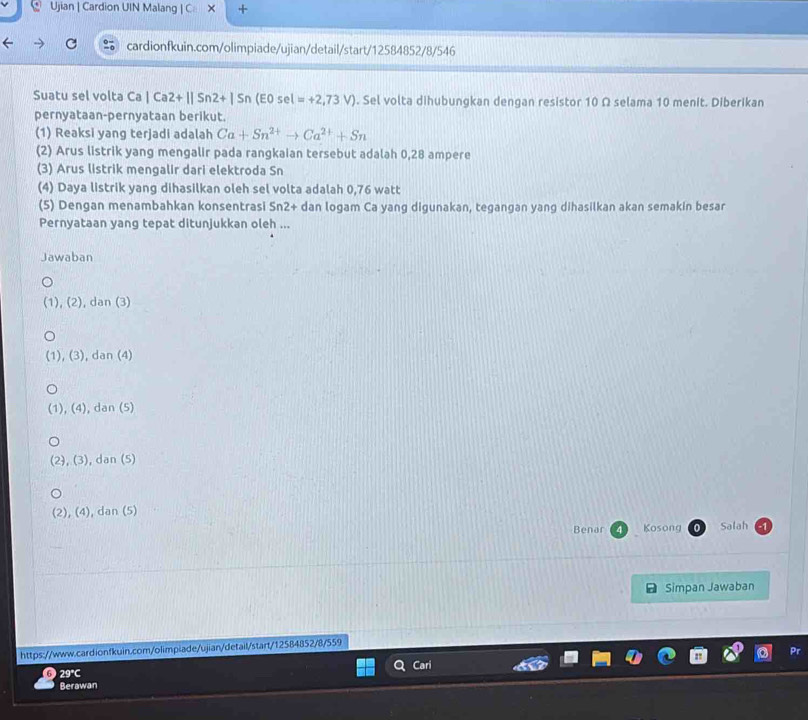 Ujian | Cardion UIN Malang | C × +
cardionfkuin.com/olimpiade/ujian/detail/start/12584852/8/546
Suatu sel volta Ca|Ca2+||Sn2+|Sn(E0sel=+2,73V). Sel volta dihubungkan dengan resistor 10 Ω selama 10 menit. Diberikan
pernyataan-pernyataan berikut.
(1) Reaksi yang terjadi adalah Ca+Sn^(2+)to Ca^(2+)+Sn
(2) Arus listrik yang mengalir pada rangkaian tersebut adalah 0,28 ampere
(3) Arus listrik mengalir dari elektroda Sn
(4) Daya listrik yang dihasilkan oleh sel volta adalah 0,76 watt
(5) Dengan menambahkan konsentrasi Sn2+ dan logam Ca yang digunakan, tegangan yang dihasilkan akan semakin besar
Pernyataan yang tepat ditunjukkan oleh ...
Jawaban
(1), (2), dan (3)
(1), (3), dan (4)
(1), (4), dan (5)
(2), (3), dan (5)
(2), (4), dan (5)
Benar Kosong Salah
Simpan Jawaban
https://www.cardionfkuin.com/olimpiade/ujian/detail/start/12584852/8/559
Pr
6 29°C Cari
Berawan