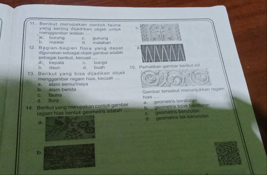 Berikut merupakan contoh fauna
yang sering dijadikan objek untuk c.
menggambar adalah ....
a burung c. gunung
b. mawar d. matahari
12. Bạgian-bagian flora yang dapat a
digunakan sebagai objek gambar adalah
sebagai berikut, kecuali ....
a kepala c. bunga
b. daun d. buah 15. Perhatikan gambar berikut ini!
13. Berikut yang bisa dijadikan objek
menggambar ragam hias, kecuali ....
a. alam semu/maya
b. alam benda
c. fauna Gambar tersebut menunjukkan ragam
d. flora hias ....
14. Berikut yang merupakan contoh gambar a. geometris beraturan
ragam hias bentuk geometris adalah .... b. geometris tidak beraturan
c. geometris berurutan
d. geometris tak berurutan
a
b.