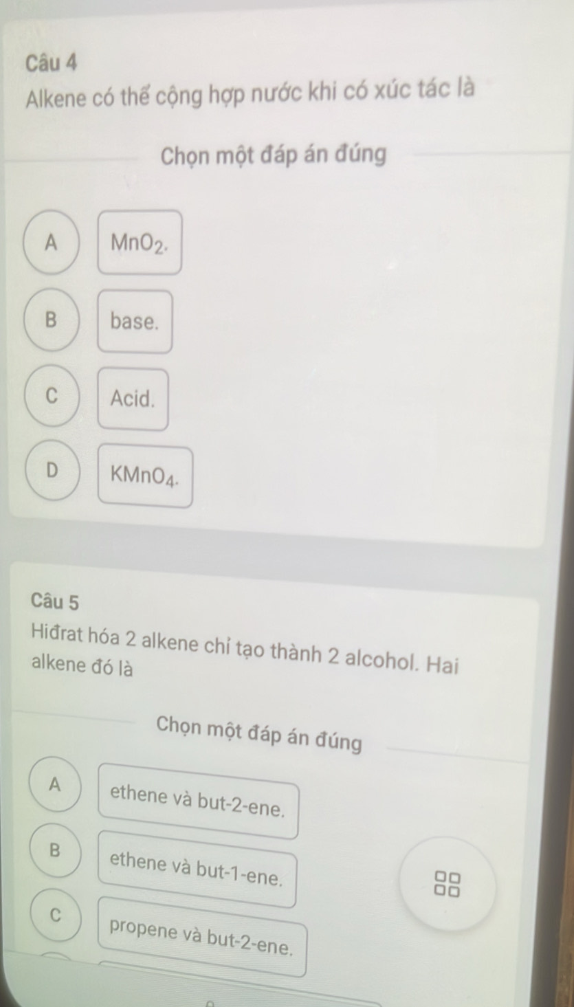 Alkene có thể cộng hợp nước khi có xúc tác là
Chọn một đáp án đúng
A MnO_2.
B base.
C Acid.
D KMnO4.
Câu 5
Hiđrat hóa 2 alkene chỉ tạo thành 2 alcohol. Hai
alkene đó là
Chọn một đáp án đúng
A ethene và but -2 -ene.
B ethene và but -1 -ene.
C propene và but -2 -ene.