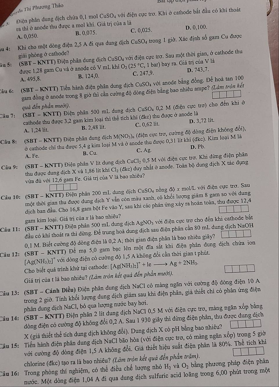 Bai tập t ệ 
Thyển Thị Phương Thảo
:  Điện phân dung dịch chứa 0,1 mol CuSO_4 với điện cực trơ. Khi ở cathode bắt đầu có khí thoát
ra thì ở anode thu được a mol khí. Giá trị của a là
A. 0,050. B. 0,075. C. 0,025. D. 0,100.
iu 4: Khi cho một dòng điện 2,5 A đi qua dung dịch CuS O trong 1 giờ. Xác định số gam Cu được
giải phóng ở cathode?
âu 5:  (SBT - KNTT) Điện phân dung dịch CuSO_4 với điện cực trơ. Sau một thời gian, ở cathode thu
được 1,28 gam Cu và ở anode có V mL khí O_2(25°C (, 1 bar) bay ra. Giá trị của V là
A. 495,8. B. 124,0. C. 247,9. D. 743,7.
Cầu 6: (SBT - KNTT) Tiến hành điện phân dung dịch CuSO₄ với anode bằng đồng. Để hoà tan 100
gam đồng ở anode trong 8 giờ thì cần cường độ dòng điện bằng bao nhiêu ampe? (Làm tròn kết
quả đển phần mười).
Câu 7: (SBT - KNTT) Điện phân 500 mL dung dịch CuSO₄ 0,2 M (điện cực trơ) cho đến khi ở
cathode thu được 3,2 gam kim loại thì thể tích khí (đkc) thu được ở anode là
A. 1,24 lit. B. 2,48 lít. C. 0,62 lit. D. 3,72 lít.
Câu 8: (SBT - KNTT) Điện phân dung dịch M(NO_3) n (điện cực trơ, cường độ dòng điện không đổi),
ở cathode chỉ thu được 5,4 g kim loại M và ở anode thu được 0,31 lít khí (đkc). Kim loại M là
C.
A. Fe. B. Cu. Ag D. Pb.
* Câu 9: (SBT - KNTT) Điện phân V lít dung dịch CuCl_2 0,5 M với điện cực trơ. Khi dừng điện phân
thu được dung dịch X và 1,86 lít khí Cl_2 (đkc) duy nhất ở anode. Toàn bộ dung dịch X tác dụng
vừa đủ với 12,6 gam Fe. Giá trị của V là bao nhiêu?
Câu 10: (SBT - KNTT) Điện phân 200 mL dung dịch CuS 6O_4 nồng độ x mol/L với điện cực trơ. Sau
tmhột thời gian thu được dung dịch Y vẫn còn màu xanh, có khối lượng giảm 8 gam so với dung
dịch ban đầu. Cho 16,8 gam bột Fe vào Y, sau khi các phản ứng xảy ra hoàn toàn, thu được 12,4
gam kim loại. Giá trị của x là bao nhiêu?
Câu 11: (SBT - KNTT) Điện phân 500 mL dung dịch AgN JO_3 với điện cực trơ cho đến khi cathode bắt
đầu có khí thoát ra thì dừng. Để trung hoà dung dịch sau điện phân cần 80 mL dung dịch NaOH
0,1 M. Biết cường độ dòng điện là 0,2 A; thời gian điện phân là bao nhiêu giây?
Câu 12: (SBT - KNTT) Để mạ 5,0 gam bạc lên một đĩa sắt khi điện phân dung dịch chứa ion
[Ag(NH₃)₂]* với dòng điện có cường độ 1,5 A không đổi cần thời gian t phút.
Cho biết quá trình khử tại cathode: [Ag(NH_3)_2]^++leto Ag+2NH_3.
Giá trị của t là bao nhiêu? (Làm tròn kết quả đến phần mười).
Câu 13: (SBT - Cánh Diều) Điện phân dung dịch NaCl có màng ngăn với cường độ dòng điện 10 A
trong 2 giờ. Tính khối lượng dung dịch giảm sau khi điện phân, giả thiết chi có phản ứng điện
phân dung dịch NaCl, bỏ qua lượng nước bay hơi.
Câu 14: (SBT - KNTT) Điện phân 2 lít dung dịch NaCl 0,5 M với điện cực trơ, màng ngăn xốp bằng
đòng điện có cường độ không đổi 0,2 A. Sau 1 930 giây thì dừng điện phân, thu được dung dịch
X (giả thiết thể tích dung dịch không đổi). Dung dịch X có pH bằng bao nhiêu? (-3,4)
Câu 15: Tiến hành điện phân dung dịch NaCl bão hòa (với điện cực trơ, có màng ngăn xốp) trong 5 giờ
với cường độ dòng điện 1,5 A không đổi. Giả thiết hiệu suất điện phân là 80%. Thể tích khí
chlorine (đkc) tạo ra là bao nhiêu? (Làm tròn kết quả đến phần trăm).
Câu 16: Trong phòng thí nghiệm, có thể điều chế lượng nhỏ H_2 và O_2 bằng phương pháp điện phân
Mước. Một dòng điện 1,04 A đi qua dung dịch sulfuric acid loãng trong 6,00 phút trong một