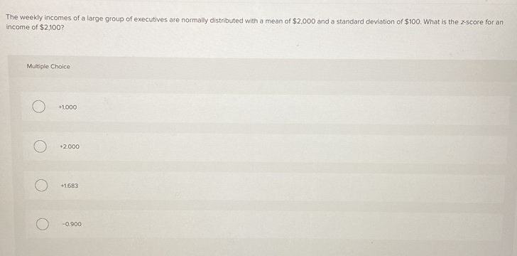 The weekly incomes of a large group of executives are normally distributed with a mean of $2,000 and a standard deviation of $100. What is the z-score for an
income of $2,100?
Multiple Choice
+1.000
+2.000
+1.683
=0.900