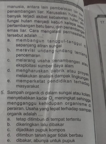 manusia, antara lain pembelakan lier dag
penambangan liar. Kerusakan hutan jug
banyak terjadi akibat kebakaran hutan alith
17.
fungsi hutan menjadi kebun kelapa saw
pertambangan batu baru, dan penambangar
emas liar. Cara mengatasi permasalaha
tersebut adalah ...'
a. membangun tanggul-tanggul d
sepanjang aliran sungai
b. merevisi undang-undang tentan
pencemaran
c. melarang usaha penambangan ata
eksploitasi sumber daya alam
d. mengharuskan pabrik atau proye
melakukan analisis dampak lingkunga
e. memperketat pendidikan terhada 
masyarakat
5. Sampah organik di dalam sungai atau kolam
menyebabkan kadar O_2 meningkat sehingga
mengganggu kehidupan organisme d
perairan. Usaha yang tepat terhadap sampah
organik adalah ....
a. tetap ditimbun di tempat tertentu
b. dikeringkan lalu dibakar
c. dijadikan pupuk kompos
d. ditimbun tanah agar tidak berbau
e. dibakar, abunya untuk pupuk