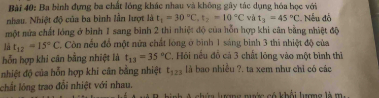 Ba bình đựng ba chất lỏng khác nhau và không gây tác dụng hóa học với 
nhau. Nhiệt độ của ba bình lần lượt là t_1=30°C, t_2=10°C và t_3=45°C :. Nếu đồ 
một nửa chất lỏng ở bình 1 sang bình 2 thì nhiệt độ của hỗn hợp khi cân bằng nhiệt độ 
là t_12=15°C 7. Còn nếu đổ một nửa chất lóng ở bình 1 sáng bình 3 thi nhiệt độ của 
hỗn hợp khi cân bằng nhiệt là t_13=35°C. Hỏi nếu đồ cả 3 chất lỏng vào một bình thì 
nhiệt độ của hỗn hợp khi cân bằng nhiệt t_123 là bao nhiều ?. ta xem như chỉ có các 
chất lông trao đổi nhiệt với nhau. 
nh A chứa lượng nước có khối lượng là m.