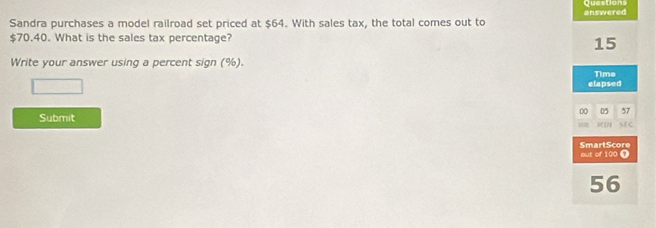 Questions 
answered 
Sandra purchases a model railroad set priced at $64. With sales tax, the total comes out to
$70.40. What is the sales tax percentage?
15
Write your answer using a percent sign (%). 
Time 
elapsed 
D0 05 57
Submit 
SmartScore 
out of 100 7
56