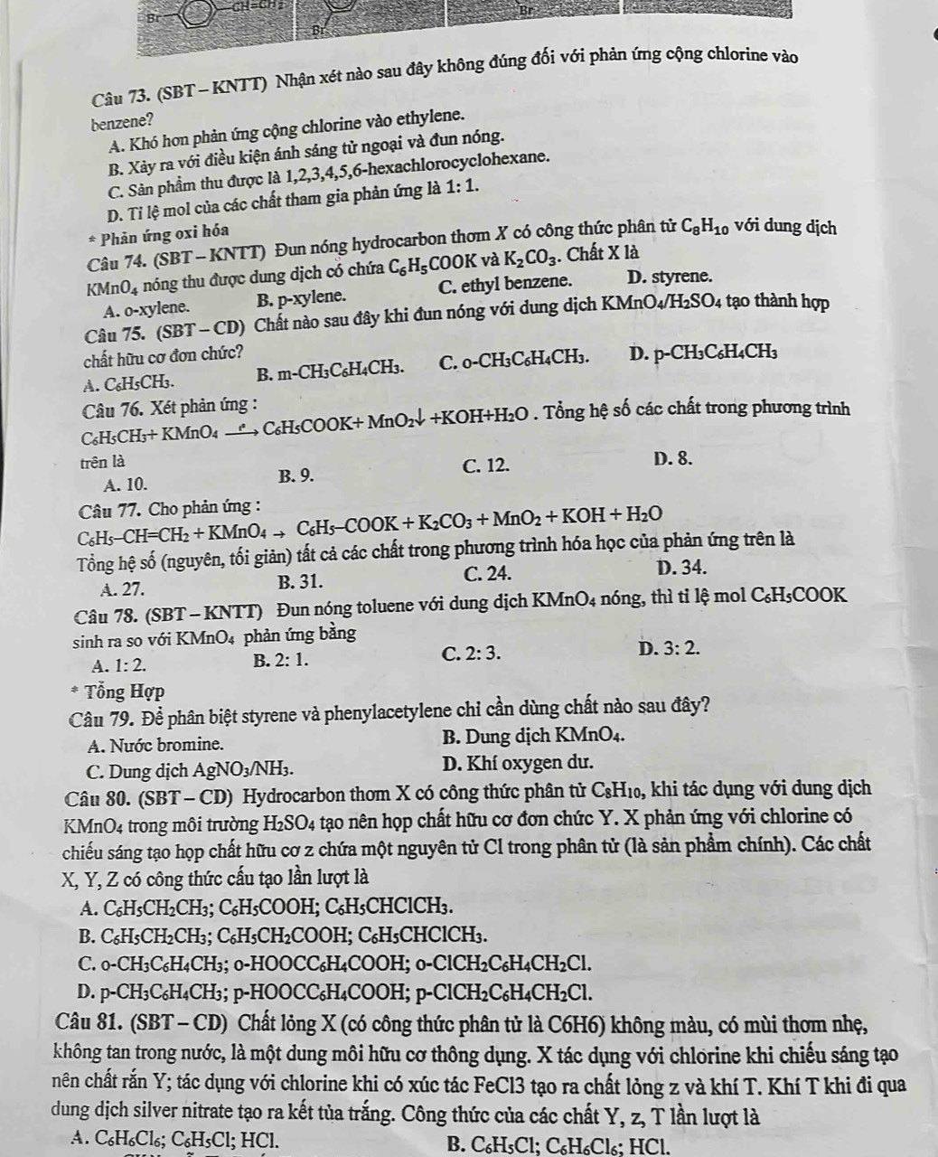 CH=C22
Br
Câu 73. (SBT - KNTT) Nhận xét nào sau đây không đúng đối với phản ứng cộng chlorine vào
benzene?
A. Khó hơn phản ứng cộng chlorine vào ethylene.
B. Xảy ra với điều kiện ánh sáng tử ngoại và đun nóng.
C. Sản phẩm thu được là 1,2,3,4,5,6-hexachlorocyclohexane.
D. Ti lệ mol của các chất tham gia phản ứng là 1:1.
* Phản ứng oxi hóa
Câu 74. (SBT - KNTT) Đun nóng hydrocarbon thơm X có công thức phân tử C_8H_10 với dung dịch
KI Mn O_4 nóng thu được dung dịch có chứa C_6H_5 COOK và K_2CO_3. Chất X là
A. 0- xylene. B. p-xylene. C. ethyl benzene. D. styrene.
Câu 75. (SBT-CD) 0 Chất nào sau đây khi đun nóng với dung dịch KMnO4/H₂SO4 tạo thành hợp
chất hữu cơ đơn chức?
A. C₆H5CH₃. B. m-CH₃C₆H₄CH₃. C. _0-CH_3C_6H_4CH_3. D. p-CH₃C₆H₄CH₃
Câu 76. Xét phản ứng :
C₆H5CH₃+ KMnO4 →“→ C₆H5COOK+ MnO₁↓ +KOH +H_2O 0 . Tổng hệ số các chất trong phương trình
trên là C. 12. D. 8.
A. 10. B. 9.
Câu 77. Cho phản ứng :
C₆H5 _  -CH=CH_2+KMnO_4 → C₆H5 -COOK+K_2CO_3+MnO_2+KOH+H_2O
Tổng hệ số (nguyên, tối giản) tất cả các chất trong phương trình hóa học của phản ứng trên là
A. 27. B. 31. C. 24. D. 34.
Câu 78. (SBT - KNTT) Đun nóng toluene với dung dịch KMnO4 nóng, thì tỉ lệ mol C₆H₅COOK
sinh ra so với KMnO₄ phản ứng bằng
C. 2:3. D. 3:2.
A. 1:2.
B. 2:1.
* *  Tổng Hợp
Câu 79. Để phân biệt styrene và phenylacetylene chỉ cần dùng chất nào sau đây?
A. Nước bromine. B. Dung dịch KMnO₄.
C. Dung dịch AgNO_3/NH_3. D. Khí oxygen dư.
Câu 80. (SBT - CD) Hydrocarbon thom X có công thức phân tử C_8H_10 , khi tác dụng với dung dịch
KMnO4 trong môi trường 1 -I_2SO_4 tạo nên họp chất hữu cơ đơn chức Y. X phản ứng với chlorine có
chiếu sáng tạo họp chất hữu cơ z chứa một nguyên tử Cl trong phân tử (là sản phẩm chính). Các chất
X, Y, Z có công thức cấu tạo lần lượt là
A. C₆H₅CH₂CH₃; C₆H₅COOH; C₆H₅CHClCH₃.
B. C₆H₅CH₂CH₃; C₆H₅CH₂COOH; C₆H₅CHClCH₃.
C. 0-CH₃C₆H₄CH₃; 0-HOOCC₆H₄COOH; 0-ClCH₂C₆H [_4CH_2Cl.
D. p-CH₃C₆H₄CH₃; p-HOOCC₆H₄COOH; p-ClCH₂C₆H₄ CH_2Cl
Câu 81. (SBT - CD) Chất lỏng X (có công thức phân tử là C6H6) không màu, có mùi thơm nhẹ,
không tan trong nước, là một dung môi hữu cơ thông dụng. X tác dụng với chlorine khi chiếu sáng tạo
nên chất rắn Y; tác dụng với chlorine khi có xúc tác FeCl3 tạo ra chất lỏng z và khí T. Khí T khi đi qua
dung dịch silver nitrate tạo ra kết tủa trắng. Công thức của các chất Y, z, T lần lượt là
A. C_6H_6Cl_6;C_6H_5Cl l; HCl. B. C₆H₅Cl; C₆H₆Cl₆; HCl.