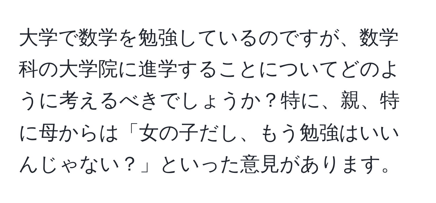 大学で数学を勉強しているのですが、数学科の大学院に進学することについてどのように考えるべきでしょうか？特に、親、特に母からは「女の子だし、もう勉強はいいんじゃない？」といった意見があります。