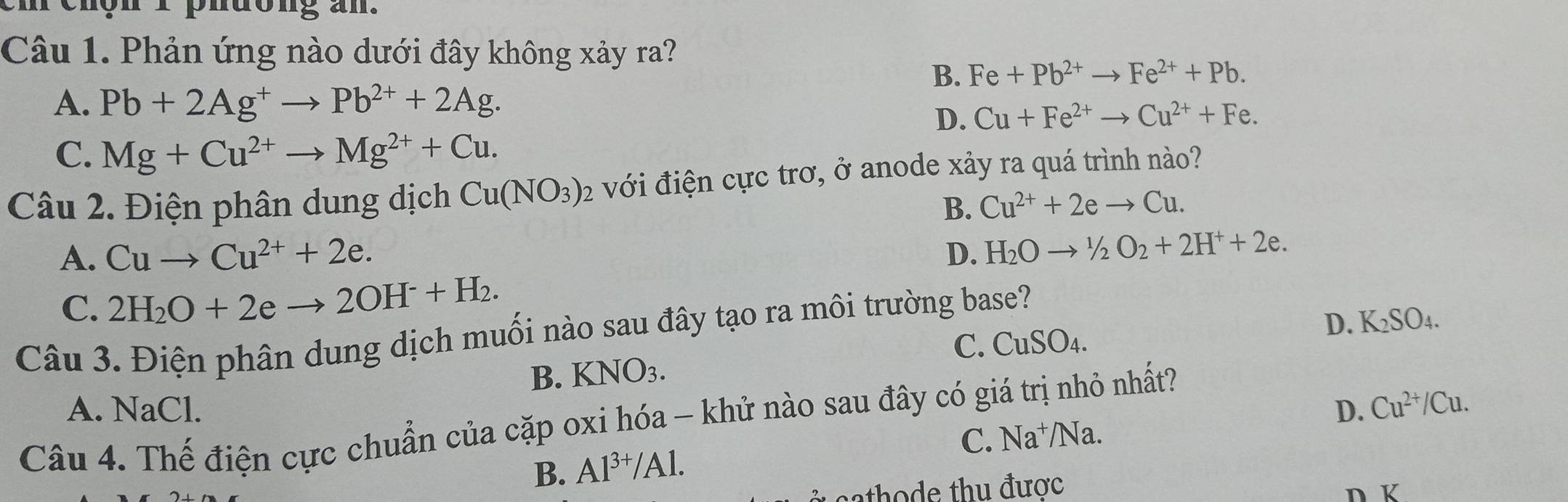 phdong an.
Câu 1. Phản ứng nào dưới đây không xảy ra?
B. Fe+Pb^(2+)to Fe^(2+)+Pb.
A. Pb+2Ag^+to Pb^(2+)+2Ag.
D. Cu+Fe^(2+)to Cu^(2+)+Fe.
C. Mg+Cu^(2+)to Mg^(2+)+Cu. 
Câu 2. Điện phân dung dịch Cu(NO_3) : 2 với điện cực trơ, ở anode xảy ra quá trình nào?
B. Cu^(2+)+2eto Cu.
A. Cuto Cu^(2+)+2e. D. H_2Oto 1/2O_2+2H^++2e.
C. 2H_2O+2eto 2OH^-+H_2.
D. K_2SO_4. 
Câu 3. Điện phân dung dịch muối nào sau đây tạo ra môi trường base?
B. KNO_3. C. CuSO_4.
A. NaCl. D. Cu^(2+)/Cu. 
Câu 4. Thế điện cực chuẩn của cặp oxi hóa - khử nào sau đây có giá trị nhỏ nhất?
C. Na^+/Na.
B. Al^(3+)/Al. 
sathode thu được n K