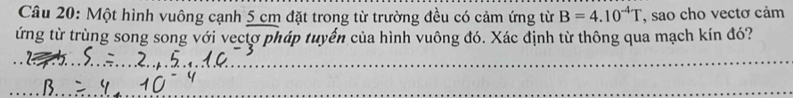 Một hình vuông cạnh 5 cm đặt trong từ trường đều có cảm ứng từ B=4.10^(-4)T , sao cho vectơ cảm 
tứng từ trùng song song với vectơ pháp tuyến của hình vuông đó. Xác định từ thông qua mạch kín đó? 
_ 
_ 
_